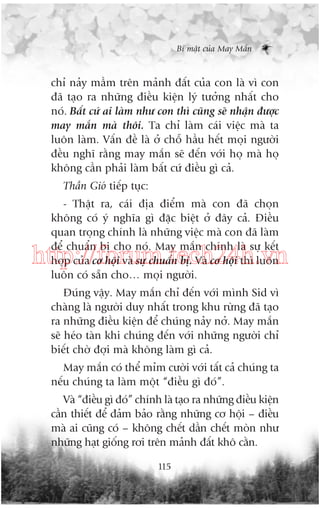 Bñ mêåt cuãa May Mùæn

chó naãy mêìm trïn maãnh àêët cuãa con laâ vò con
àaä taåo ra nhûäng àiïìu kiïån lyá tûúãng nhêët cho
noá. Bêët cûá ai laâm nhû con thò cuäng seä nhêån àûúåc
may mùæn maâ thöi. Ta chó laâm caái viïåc maâ ta
luön laâm. Vêën àïì laâ úã chöî hêìu hïët moåi ngûúâi
àïìu nghô rùçng may mùæn seä àïën vúái hoå maâ hoå
khöng cêìn phaãi laâm bêët cûá àiïìu gò caã.
Thêìn Gioá tiïëp tuåc:
- Thêåt ra, caái àõa àiïím maâ con àaä choån
khöng coá yá nghôa gò àùåc biïåt úã àêy caã. Àiïìu
quan troång chñnh laâ nhûäng viïåc maâ con àaä laâm
àïí chuêín bõ cho noá. May mùæn chñnh laâ sûå kïët
húåp cuãa cú höåi vaâ sûå chuêín bõ. Vaâ cú höåi thò luön
luön coá sùén cho… moåi ngûúâi.

http://forum.tech24h.vn
Àuáng vêåy. May mùæn chó àïën vúái mònh Sid vò
chaâng laâ ngûúâi duy nhêët trong khu rûâng àaä taåo
ra nhûäng àiïìu kiïån àïí chuáng naãy núã. May mùæn
seä heáo taân khi chuáng àïën vúái nhûäng ngûúâi chó
biïët chúâ àúåi maâ khöng laâm gò caã.
May mùæn coá thïí móm cûúâi vúái têët caã chuáng ta
nïëu chuáng ta laâm möåt “àiïìu gò àoá”.
Vaâ “àiïìu gò àoá” chñnh laâ taåo ra nhûäng àiïìu kiïån
cêìn thiïët àïí àaãm baão rùçng nhûäng cú höåi – àiïìu
maâ ai cuäng coá – khöng chïët dêìn chïët moân nhû
nhûäng haåt giöëng rúi trïn maãnh àêët khö cùçn.
115

 