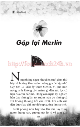 Good Luck

Gùåp laåi Merlin

http://forum.tech24h.vn

N

ott phoáng ngûåa nhû àiïn suöët àïm thûá
baãy vïì hûúáng khu vûúân hoaâng gia àïí kõp nhöí
Cêy Böën Laá thêìn kyâ trûúác Merlin. Vò quaá nön
noáng, anh khöng coân maâng gò àïën sûác lûåc coá
haån cuãa con hùæc maä. Höng con ngûåa töåi nghiïåp
hùçn àêìy nhûäng lùçn roi rûúám maáu do nhûäng cuá
vuát khöng thûúng tiïëc cuãa Nott. Khi anh vûâa
àïën àûúåc lêu àaâi, noá àöí suåp xuöëng lùn ra chïët.
Nott phoáng nhû bay vaâo lêu àaâi, tay vung
gûúm hung haän, gûúng mùåt löå roä veã cùm tûác,
118

 