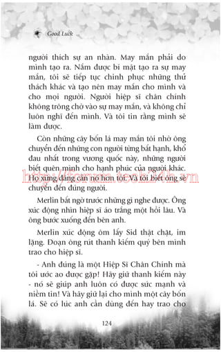 Good Luck

ngûúâi thñch sûå an nhaân. May mùæn phaãi do
mònh taåo ra. Nùæm àûúåc bñ mêåt taåo ra sûå may
mùæn, töi seä tiïëp tuåc chinh phuåc nhûäng thûã
thaách khaác vaâ taåo nïn may mùæn cho mònh vaâ
cho moåi ngûúâi. Ngûúâi hiïåp sô chên chñnh
khöng tröng chúâ vaâo sûå may mùæn, vaâ khöng chó
luön nghô àïën mònh. Vaâ töi tin rùçng mònh seä
laâm àûúåc.
Coân nhûäng cêy böën laá may mùæn töi nhúâ öng
chuyïín àïën nhûäng con ngûúâi tûâng bêët haånh, khöí
àau nhêët trong vûúng quöëc naây, nhûäng ngûúâi
biïët quïn mònh cho haånh phuác cuãa ngûúâi khaác.
Hoå xûáng àaáng cêìn noá hún töi. Vaâ töi biïët öng seä
chuyïín àïën àuáng ngûúâi.

http://forum.tech24h.vn
Merlin bêët ngúâ trûúác nhûäng gò nghe àûúåc. Öng
xuác àöång nhòn hiïåp sô aáo trùæng möåt höìi lêu. Vaâ
öng bûúác xuöëng àïën bïn anh.
Merlin xuác àöång öm lêëy Sid thêåt chùåt, im
lùång. Àoaån öng ruát thanh kiïëm quyá bïn mònh
trao cho hiïåp sô.
- Anh àuáng laâ möåt Hiïåp Sô Chên Chñnh maâ
töi ûúác ao àûúåc gùåp! Haäy giûä thanh kiïëm naây
- noá seä giuáp anh luön coá àûúåc sûác maånh vaâ
niïìm tin! Vaâ haäy giûä laåi cho mònh möåt cêy böën
laá. Seä coá luác anh cêìn duâng àïën hay trao cho
124

 
