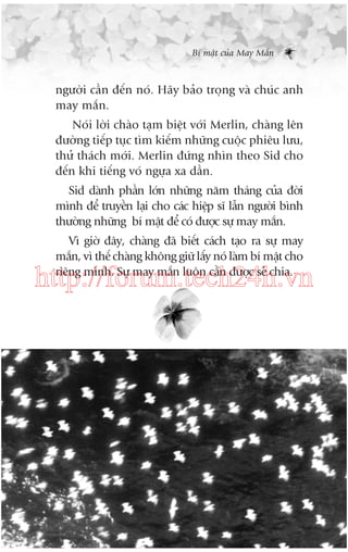 Bñ mêåt cuãa May Mùæn

ngûúâi cêìn àïën noá. Haäy baão troång vaâ chuác anh
may mùæn.
Noái lúâi chaâo taåm biïåt vúái Merlin, chaâng lïn
àûúâng tiïëp tuåc tòm kiïëm nhûäng cuöåc phiïu lûu,
thûã thaách múái. Merlin àûáng nhòn theo Sid cho
àïën khi tiïëng voá ngûåa xa dêìn.
Sid daânh phêìn lúán nhûäng nùm thaáng cuãa àúâi
mònh àïí truyïìn laåi cho caác hiïåp sô lêîn ngûúâi bònh
thûúâng nhûäng bñ mêåt àïí coá àûúåc sûå may mùæn.
Vò giúâ àêy, chaâng àaä biïët caách taåo ra sûå may
mùæn, vò thïë chaâng khöng giûä lêëy noá laâm bñ mêåt cho
riïng mònh. Sûå may mùæn luön cêìn àûúåc seã chia.

http://forum.tech24h.vn

 