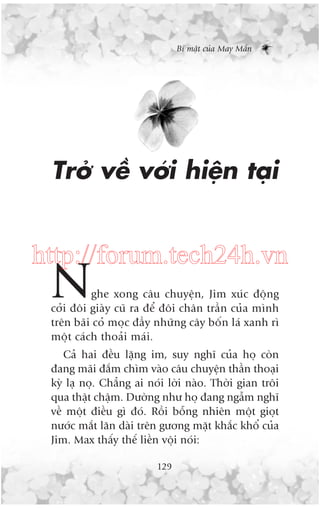 Bñ mêåt cuãa May Mùæn

Trúã vïì vúái hiïån taåi

http://forum.tech24h.vn

N

ghe xong cêu chuyïån, Jim xuác àöång
cúãi àöi giaây cuä ra àïí àöi chên trêìn cuãa mònh
trïn baäi coã moåc àêìy nhûäng cêy böën laá xanh rò
möåt caách thoaãi maái.

Caã hai àïìu lùång im, suy nghô cuãa hoå coân
àang maäi àùæm chòm vaâo cêu chuyïån thêìn thoaåi
kyâ laå noå. Chùèng ai noái lúâi naâo. Thúâi gian tröi
qua thêåt chêåm. Dûúâng nhû hoå àang ngêîm nghô
vïì möåt àiïìu gò àoá. Röìi böîng nhiïn möåt gioåt
nûúác mùæt lùn daâi trïn gûúng mùåt khùæc khöí cuãa
Jim. Max thêëy thïë liïìn vöåi noái:
129

 