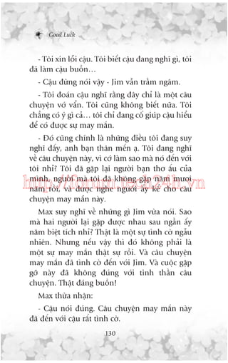 Good Luck

- Töi xin löîi cêåu. Töi biïët cêåu àang nghô gò, töi
àaä laâm cêåu buöìn…
- Cêåu àûâng noái vêåy - Jim vêîn trêìm ngêm.
- Töi àoaán cêåu nghô rùçng àêy chó laâ möåt cêu
chuyïån vúá vêín. Töi cuäng khöng biïët nûäa. Töi
chùèng coá yá gò caã… töi chó àang cöë giuáp cêåu hiïíu
àïí coá àûúåc sûå may mùæn.
- Àoá cuäng chñnh laâ nhûäng àiïìu töi àang suy
nghô àêëy, anh baån thên mïën aå. Töi àang nghô
vïì cêu chuyïån naây, vò cúá laâm sao maâ noá àïën vúái
töi nhó? Töi àaä gùåp laåi ngûúâi baån thú êëu cuãa
mònh, ngûúâi maâ töi àaä khöng gùåp nùm mûúi
nùm röìi, vaâ àûúåc nghe ngûúâi êëy kïí cho cêu
chuyïån may mùæn naây.

http://forum.tech24h.vn
Max suy nghô vïì nhûäng gò Jim vûâa noái. Sao
maâ hai ngûúâi laåi gùåp àûúåc nhau sau ngêìn êëy
nùm biïåt tñch nhó? Thêåt laâ möåt sûå tònh cúâ ngêîu
nhiïn. Nhûng nïëu vêåy thò àoá khöng phaãi laâ
möåt sûå may mùæn thêåt sûå röìi. Vaâ cêu chuyïån
may mùæn àaä tònh cúâ àïën vúái Jim. Vaâ cuöåc gùåp
gúä naây àaä khöng àuáng vúái tinh thêìn cêu
chuyïån. Thêåt àaáng buöìn!
Max thûâa nhêån:
- Cêåu noái àuáng. Cêu chuyïån may mùæn naây
àaä àïën vúái cêåu rêët tònh cúâ.
130

 