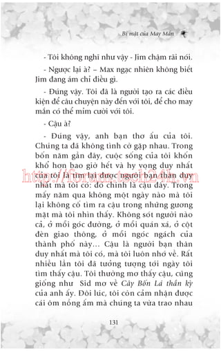 Bñ mêåt cuãa May Mùæn

- Töi khöng nghô nhû vêåy - Jim chêåm raäi noái.
- Ngûúåc laåi aâ? – Max ngaåc nhiïn khöng biïët
Jim àang aám chó àiïìu gò.
- Àuáng vêåy. Töi àaä laâ ngûúâi taåo ra caác àiïìu
kiïån àïí cêu chuyïån naây àïën vúái töi, àïí cho may
mùæn coá thïí móm cûúâi vúái töi.
- Cêåu aâ?
- Àuá n g vêå y , anh baå n thú êë u cuã a töi.
Chuá n g ta àaä khöng tònh cúâ gùå p nhau. Trong
böë n nùm gêì n àêy, cuöå c söë n g cuã a töi khöë n
khöí hún bao giúâ hïë t vaâ hy voå n g duy nhêë t
cuã a töi laâ tòm laå i àûúå c ngûúâ i baå n thên duy
nhêë t maâ töi coá : àoá chñnh laâ cêå u àêë y . Trong
mêë y nùm qua khöng möå t ngaâ y naâ o maâ töi
laå i khöng cöë tòm ra cêå u trong nhûä n g gûúng
mùå t maâ töi nhòn thêë y . Khöng soá t ngûúâ i naâ o
caã , úã möî i goá c àûúâ n g, úã möî i quaá n xaá , úã cöå t
àeâ n giao thöng, úã möî i ngoá c ngaá c h cuã a
thaâ n h phöë naâ y … Cêå u laâ ngûúâ i baå n thên
duy nhêë t maâ töi coá , maâ töi luön nhúá vïì . Rêë t
nhiïì u lêì n töi àaä tûúã n g tûúå n g túá i ngaâ y töi
tòm thêë y cêå u . Töi thûúâ n g mú thêë y cêå u , cuä n g
giöë n g nhû Sid mú vïì Cêy Böë n Laá thêì n kyâ
cuã a anh êë y . Àöi luá c , töi coâ n caã m nhêå n àûúå c
caá i öm nöì n g êë m maâ chuá n g ta vûâ a trao nhau

http://forum.tech24h.vn

131

 