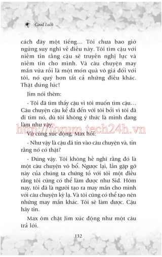 Good Luck

caá c h àêy möå t tiïë n g… Töi chûa bao giúâ
ngûâ n g suy nghô vïì àiïì u naâ y . Töi tòm cêå u vúá i
niïì m tin rùç n g cêå u seä truyïì n nghõ lûå c vaâ
niïì m tin cho mònh. Vaâ cêu chuyïå n may
mùæ n vûâ a röì i laâ möå t moá n quaâ vö giaá àöë i vúá i
töi, noá quyá hún têë t caã nhûä n g àiïì u khaá c .
Thêå t àuá n g luá c !
Jim noái thïm:
- Töi àaä tòm thêëy cêåu vò töi muöën tòm cêåu…
Cêu chuyïån cêåu kïí àaä àïën vúái töi búãi vò töi àaä
ài tòm noá, duâ töi khöng yá thûác laâ mònh àang
laâm nhû vêåy.

http://forum.tech24h.vn
Vö cuâng xuác àöång, Max hoãi:
- Nhû vêåy laâ cêåu àaä tin vaâo cêu chuyïån vaâ, tin
rùçng noá coá thêåt?
- Àuáng vêåy. Töi khöng hïì nghô rùçng àoá laâ
möåt cêu chuyïån vö böí. Ngûúåc laåi, lêìn gùåp gúä
naây cuãa chuáng ta chûáng toã vúái töi möåt àiïìu
rùçng töi cuäng coá thïí laâm àûúåc nhû Sid. Höm
nay, töi àaä laâ ngûúâi taåo ra may mùæn cho mònh
vúái cêu chuyïån kyâ laå. Vaâ töi cuäng coá thïí taåo nïn
nhûäng may mùæn khaác. Töi seä laâm àûúåc. Cêåu
haäy tin.
Max öm chùåt Jim xuác àöång nhû möåt cêu
traã lúâi.
132

 