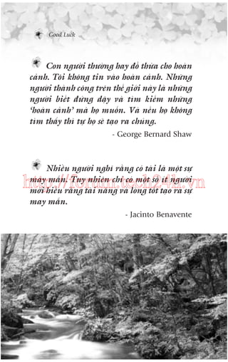 Good Luck

Con ngûúâi thûúâng hay àöí thûâa cho hoaân
caãnh. Töi khöng tin vaâo hoaân caãnh. Nhûäng
ngûúâi thaânh cöng trïn thïë giúái naây laâ nhûäng
ngûúâi biïët àûáng dêåy vaâ tòm kiïëm nhûäng
‘hoaân caãnh’ maâ hoå muöën. Vaâ nïëu hoå khöng
tòm thêëy thò tûå hoå seä taåo ra chuáng.
- George Bernard Shaw

Nhiïìu ngûúâi nghô rùçng coá taâi laâ möåt sûå
may mùæn. Tuy nhiïn chó coá möåt söë ñt ngûúâi
múái hiïíu rùçng taâi nùng vaâ loâng töët taåo ra sûå
may mùæn.

http://forum.tech24h.vn
- Jacinto Benavente

 