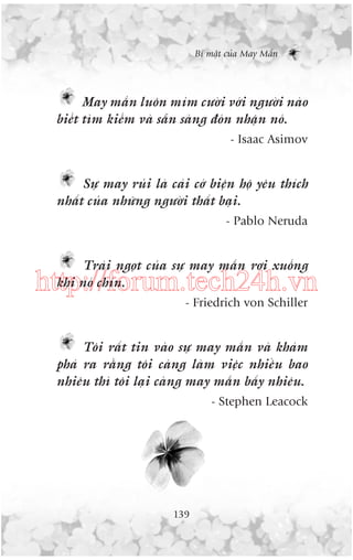 Bñ mêåt cuãa May Mùæn

May mùæn luön móm cûúâi vúái ngûúâi naâo
biïët tòm kiïëm vaâ sùén saâng àoán nhêån noá.
- Isaac Asimov

Sûå may ruãi laâ caái cúá biïån höå yïu thñch
nhêët cuãa nhûäng ngûúâi thêët baåi.
- Pablo Neruda

Traái ngoåt cuãa sûå may mùæn rúi xuöëng
khi noá chñn.

http://forum.tech24h.vn
- Friedrich von Schiller

Töi rêët tin vaâo sûå may mùæn vaâ khaám
phaá ra rùçng töi caâng laâm viïåc nhiïìu bao
nhiïu thò töi laåi caâng may mùæn bêëy nhiïu.
- Stephen Leacock

139

 