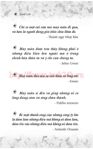 Good Luck

Chó coá möåt caái cûãa maâ may mùæn ài qua,
vaâ baån laâ ngûúâi àang giûä chiïëc chòa khoáa àoá.
- Thaânh ngûä Nhêåt Baãn

May mùæn àûúåc tòm thêëy khöng phaãi úã
nhûäng àiïìu kiïån bïn ngoaâi maâ úã trong
chñnh baãn thên ta vaâ yá chñ cuãa chuáng ta.
- Julius Grosse

May mùæn theo sau sûå can àaãm vaâ loâng töët.
http://forum.tech24h.vn
- Ennio

May mùæn seä àïën vaâ giuáp nhûäng ai coá
loâng duäng caãm vaâ söëng chên thaânh.
- Publio terencio

Bñ mêåt thaânh cöng cuãa nhûäng cöng ty lúán
laâ daám laâm nhûäng àiïìu maâ khöng ai daám laâm,
daám tin vaâo nhûäng àiïìu maâ khöng ai daám tin.
- Aristotle Onassis
140

 
