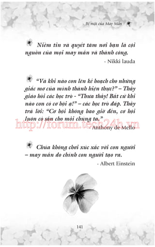 Bñ mêåt cuãa May Mùæn

Niïìm tin vaâ quyïët têm núi baån laâ cöåi
nguöìn cuãa moåi may mùæn vaâ thaânh cöng.
- Nikki lauda

“Vaâ khi naâo con lïn kïë hoaåch cho nhûäng
giêëc mú cuãa mònh thaânh hiïån thûåc?” – Thêìy
giaáo hoãi caác hoåc troâ - “Thûa thêìy! Bêët cûá khi
naâo con coá cú höåi aå!” – caác hoåc troâ àaáp. Thêìy
traã lúâi: “Cú höåi khöng bao giúâ àïën, cú höåi
luön coá sùén cho möîi chuáng ta.”

http://forum.tech24h.vn
- Anthony de Mello
Chuáa khöng chúi xuác xùæc vúái con ngûúâi
– may mùæn do chñnh con ngûúâi taåo ra.
- Albert Einstein

141

 