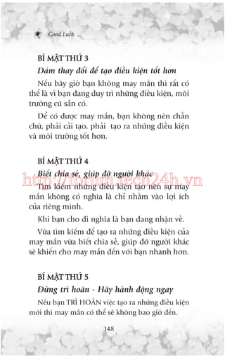 Good Luck

BÑ MÊÅT THÛÁ 3

Daám thay àöíi àïí taåo àiïìu kiïån töët hún
Nïëu bêy giúâ baån khöng may mùæn thò rêët coá
thïí laâ vò baån àang duy trò nhûäng àiïìu kiïån, möi
trûúâng cuä sùén coá.
Àïí coá àûúåc may mùæn, baån khöng nïn chêìn
chûâ, phaãi caãi taåo, phaãi taåo ra nhûäng àiïìu kiïån
vaâ möi trûúâng töët hún.
BÑ MÊÅT THÛÁ 4

Biïët chia seã, giuáp àúä ngûúâi khaác

http://forum.tech24h.vn
Tòm kiïëm nhûäng àiïìu kiïån taåo nïn sûå may
mùæn khöng coá nghôa laâ chó nhùçm vaâo lúåi ñch
cuãa riïng mònh.
Khi baån cho ài nghôa laâ baån àang nhêån vïì.
Vûâa tòm kiïëm àïí taåo ra nhûäng àiïìu kiïån cuãa
may mùæn vûâa biïët chia seã, giuáp àúä ngûúâi khaác
seä khiïën cho may mùæn àïën vúái baån nhanh hún.
BÑ MÊÅT THÛÁ 5

Àûâng trò hoaän - Haäy haânh àöång ngay
Nïëu baån TRÒ HOAÄN viïåc taåo ra nhûäng àiïìu kiïån
múái thò may mùæn coá thïí seä khöng bao giúâ àïën.
148

 