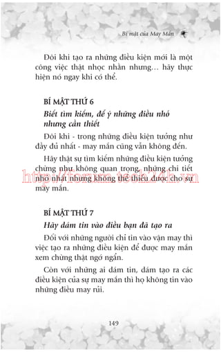 Bñ mêåt cuãa May Mùæn

Àöi khi taåo ra nhûäng àiïìu kiïån múái laâ möåt
cöng viïåc thêåt nhoåc nhùçn nhûng… haäy thûåc
hiïån noá ngay khi coá thïí.
BÑ MÊÅT THÛÁ 6

Biïët tòm kiïëm, àïí yá nhûäng àiïìu nhoã
nhûng cêìn thiïët
Àöi khi - trong nhûäng àiïìu kiïån tûúãng nhû
àêìy àuã nhêët - may mùæn cuäng vêîn khöng àïën.
Haäy thêåt sûå tòm kiïëm nhûäng àiïìu kiïån tûúãng
chûâng nhû khöng quan troång, nhûäng chi tiïët
nhoã nhêët nhûng khöng thïí thiïëu àûúåc cho sûå
may mùæn.

http://forum.tech24h.vn
BÑ MÊÅT THÛÁ 7

Haäy daám tin vaâo àiïìu baån àaä taåo ra
Àöëi vúái nhûäng ngûúâi chó tin vaâo vêån may thò
viïåc taåo ra nhûäng àiïìu kiïån àïí àûúåc may mùæn
xem chûâng thêåt ngúá ngêín.
Coân vúái nhûäng ai daám tin, daám taåo ra caác
àiïìu kiïån cuãa sûå may mùæn thò hoå khöng tin vaâo
nhûäng àiïìu may ruãi.

149

 