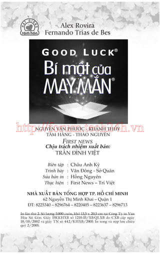 Alex Rovira
Fernando Trñas de Bes

http://forum.tech24h.vn
NGUYÏÎN VÙN PHÛÚÁC - KHAÁNH THUÃY
TÊM HÙÇNG - THAÃO NGUYÏN

FIRST NEWS
Chõu traách nhiïåm xuêët baãn:
TRÊÌN ÀÒNH VIÏÅT
Biïn têåp
Trònh baây
Sûãa baãn in
Thûåc hiïån

:
:
:
:

Chêu Anh Kyâ
Vùn Àöng - Súã Quaán
Höìng Nguyïn
First News – Trñ Viïåt

NHAÂ XUÊËT BAÃN TÖÍNG HÚÅP TP. HÖÌ CHÑ MINH
62 Nguyïîn Thõ Minh Khai – Quêån 1
ÀT: 8225340 – 8296764 – 8220405 – 8223637 – 8296713
In lêìn thûá 2. Söë lûúång 5.000 cuöën, khöí 13,5 x 20,5 cm taåi Cöng Ty in Vùn
Hoáa Saâi Goân. Giêëy ÀKKHXB söë 1210-33/XB-QLXB do CXB cêëp ngaây
18/10/2002 vaâ giêëy TN söë 442/KHXB/2005. In xong vaâ nöåp lûu chiïíu
quyá 2/2005.

 