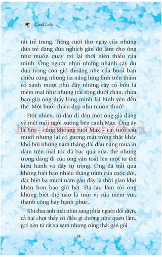 Good Luck

rêët treã trung. Tiïëng cûúâi thú ngêy cuãa nhûäng
àûáa treã àang àuâa nghõch gêìn àoá laâm cho öng
nhû muöën quay trúã laåi thúâi niïn thiïëu cuãa
mònh. Öng ngûúác nhòn nhûäng nhaánh cêy àu
àûa trong cún gioá thoaãng nheå cuãa buöíi ban
chiïìu cuâng nhûäng tia nùæng lung linh trïn thaãm
coã xanh mûúåt phuã àêìy nhûäng cêy coã böën laá
mïìm maåi nhû nhung traãi röång dûúái chên, chûa
bao giúâ öng thêëy loâng mònh laåi bònh yïn àïën
thïë. Möåt buöíi chiïìu àeåp nhû muön thuúã!
Àöåt nhiïn, tûâ àêu ài àïën möåt öng giaâ daáng
veã mïåt moãi ngöìi xuöëng bïn caånh Max. Öng êëy
laâ Jim – cuäng khoaãng tuöíi Max – caái tuöíi saáu
mûúi nhûng laåi coá gûúng mùåt tröng thêåt khùæc
khöí búãi nhûäng nùm thaáng daäi dêìu nùæng mûa in
àêåm trïn maái toác àaä baåc quaá nûãa, thïë nhûng
trong daáng ài cuãa öng vêîn toaát lïn möåt tû thïë
kiïu haänh vaâ àêìy tûå troång. Öng àaä traãi qua
khöng biïët bao nhiïu thùng trêìm cuãa cuöåc àúâi,
àùåc biïåt ba mûúi nùm gêìn àêy laâ thúâi gian khoá
khùn hún bao giúâ hïët. Àaä lêu lùæm röìi öng
khöng biïët thïë naâo laâ muâi võ cuãa niïìm vui,
thaânh cöng hay haånh phuác.

http://forum.tech24h.vn

Khi àûa aánh mùæt nhòn sang phña ngûúâi àöëi diïån,
caã hai chúåt thêëy coá àiïìu gò dûúâng nhû quen lùæm,
gúåi nïn tûâ rêët xa xùm nhûng cuäng thêåt gêìn guäi.
14

 