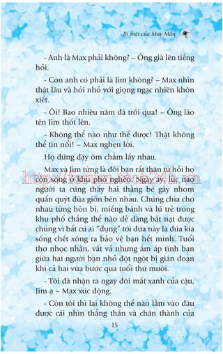 Bñ mêåt cuãa May Mùæn

- Anh laâ Max phaãi khöng? – Öng giaâ lïn tiïëng
hoãi.
- Coân anh coá phaãi laâ Jim khöng? – Max nhòn
thêåt lêu vaâ hoãi nhoã vúái gioång ngaåc nhiïn khön
xiïët.
- Öi! Bao nhiïu nùm àaä tröi qua! – Öng laäo
tïn Jim thöët lïn.
- Khöng thïí naâo nhû thïë àûúåc! Thêåt khöng
thïí tin nöíi! – Max ngheån lúâi.
Hoå àûáng dêåy öm chêìm lêëy nhau.
Max vaâ Jim tûâng laâ àöi baån rêët thên tûâ höìi hoå
coân söëng úã khu phöë ngheâo. Ngaây êëy, luác naâo
ngûúâi ta cuäng thêëy hai thùçng beá gêìy nhom
quêën quyát àuâa giúän bïn nhau. Chuáng chia cho
nhau tûâng hoân bi, miïëng baánh vaâ luä treã trong
khu phöë chùèng thïí naâo dïî daâng bùæt naåt àûúåc
chuáng vò bêët cûá ai “àuång” túái àûáa naây laâ àûáa kia
söëng chïët xöng ra baão vïå baån hïët mònh. Tuöíi
thú nhoåc nhùçn, vêët vaã nhûng êëm aáp tònh baån
giûäa hai ngûúâi baån nhoã àöåt ngöåt bõ giaán àoaån
khi caã hai vûâa bûúác qua tuöíi thûá mûúâi.

http://forum.tech24h.vn

- Töi àaä nhêån ra ngay àöi mùæt xanh cuãa cêåu,
Jim aå – Max xuác àöång.
- Coân töi thò laåi khöng thïí naâo lêìm vaâo àêu
àûúåc caái nhòn thùèng thùæn vaâ chên thaânh cuãa
15

 