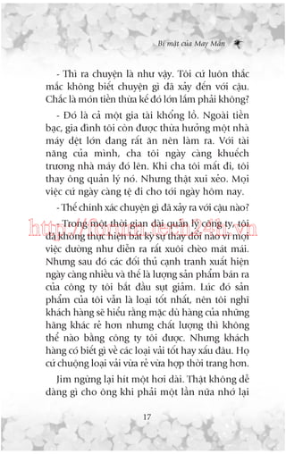 Bñ mêåt cuãa May Mùæn

- Thò ra chuyïån laâ nhû vêåy. Töi cûá luön thùæc
mùæc khöng biïët chuyïån gò àaä xaãy àïën vúái cêåu.
Chùæc laâ moán tiïìn thûâa kïë àoá lúán lùæm phaãi khöng?
- Àoá laâ caã möåt gia taâi khöíng löì. Ngoaâi tiïìn
baåc, gia àònh töi coân àûúåc thûâa hûúãng möåt nhaâ
maáy dïåt lúán àang rêët ùn nïn laâm ra. Vúái taâi
nùng cuãa mònh, cha töi ngaây caâng khuïëch
trûúng nhaâ maáy àoá lïn. Khi cha töi mêët ài, töi
thay öng quaãn lyá noá. Nhûng thêåt xui xeão. Moåi
viïåc cûá ngaây caâng tïå ài cho túái ngaây höm nay.
- Thïë chñnh xaác chuyïån gò àaä xaãy ra vúái cêåu naâo?
- Trong möåt thúâi gian daâi quaãn lyá cöng ty, töi
http://forum.tech24h.vn
àaä khöng thûåc hiïån bêët kyâ sûå thay àöíi naâo vò moåi
viïåc dûúâng nhû diïîn ra rêët xuöi cheâo maát maái.
Nhûng sau àoá caác àöëi thuã caånh tranh xuêët hiïån
ngaây caâng nhiïìu vaâ thïë laâ lûúång saãn phêím baán ra
cuãa cöng ty töi bùæt àêìu suåt giaãm. Luác àoá saãn
phêím cuãa töi vêîn laâ loaåi töët nhêët, nïn töi nghô
khaách haâng seä hiïíu rùçng mùåc duâ haâng cuãa nhûäng
haäng khaác reã hún nhûng chêët lûúång thò khöng
thïí naâo bùçng cöng ty töi àûúåc. Nhûng khaách
haâng coá biïët gò vïì caác loaåi vaãi töët hay xêëu àêu. Hoå
cûá chuöång loaåi vaãi vûâa reã vûâa húåp thúâi trang hún.
Jim ngûâng laåi hñt möåt húi daâi. Thêåt khöng dïî
daâng gò cho öng khi phaãi möåt lêìn nûäa nhúá laåi
17

 
