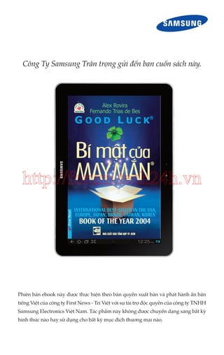 Công Ty Samsung Trân trọng gửi đến bạn cuốn sách này.

http://forum.tech24h.vn

Phiên bản ebook này được thực hiện theo bản quyền xuất bản và phát hành ấn bản
tiếng Việt của công ty First News - Trí Việt với sự tài trợ độc quyền của công ty TNHH
Samsung Electronics Việt Nam. Tác phẩm này không được chuyển dạng sang bất kỳ
hình thức nào hay sử dụng cho bất kỳ mục đích thương mại nào.

 