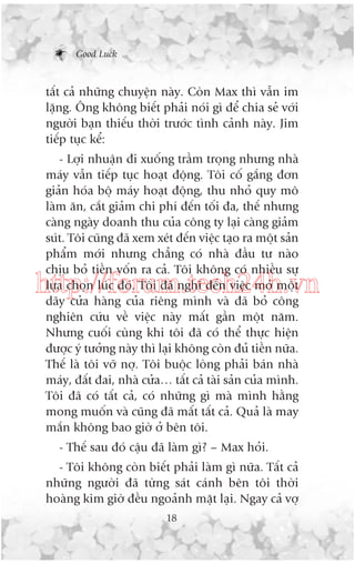 Good Luck

têët caã nhûäng chuyïån naây. Coân Max thò vêîn im
lùång. Öng khöng biïët phaãi noái gò àïí chia seã vúái
ngûúâi baån thiïëu thúâi trûúác tònh caãnh naây. Jim
tiïëp tuåc kïí:
- Lúåi nhuêån ài xuöëng trêìm troång nhûng nhaâ
maáy vêîn tiïëp tuåc hoaåt àöång. Töi cöë gùæng àún
giaãn hoáa böå maáy hoaåt àöång, thu nhoã quy mö
laâm ùn, cùæt giaãm chi phñ àïën töëi àa, thïë nhûng
caâng ngaây doanh thu cuãa cöng ty laåi caâng giaãm
suát. Töi cuäng àaä xem xeát àïën viïåc taåo ra möåt saãn
phêím múái nhûng chùèng coá nhaâ àêìu tû naâo
chõu boã tiïìn vöën ra caã. Töi khöng coá nhiïìu sûå
lûåa choån luác àoá. Töi àaä nghô àïën viïåc múã möåt
daäy cûãa haâng cuãa riïng mònh vaâ àaä boã cöng
nghiïn cûáu vïì viïåc naây mêët gêìn möåt nùm.
Nhûng cuöëi cuâng khi töi àaä coá thïí thûåc hiïån
àûúåc yá tûúãng naây thò laåi khöng coân àuã tiïìn nûäa.
Thïë laâ töi vúä núå. Töi buöåc loâng phaãi baán nhaâ
maáy, àêët àai, nhaâ cûãa… têët caã taâi saãn cuãa mònh.
Töi àaä coá têët caã, coá nhûäng gò maâ mònh hùçng
mong muöën vaâ cuäng àaä mêët têët caã. Quaã laâ may
mùæn khöng bao giúâ úã bïn töi.

http://forum.tech24h.vn

- Thïë sau àoá cêåu àaä laâm gò? – Max hoãi.
- Töi khöng coân biïët phaãi laâm gò nûäa. Têët caã
nhûäng ngûúâi àaä tûâng saát caánh bïn töi thúâi
hoaâng kim giúâ àïìu ngoaãnh mùåt laåi. Ngay caã vúå
18

 