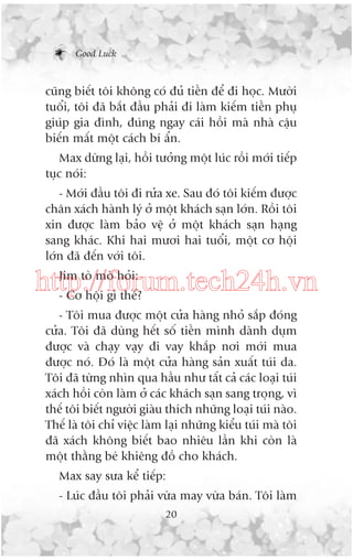 Good Luck

cuäng biïët töi khöng coá àuã tiïìn àïí ài hoåc. Mûúâi
tuöíi, töi àaä bùæt àêìu phaãi ài laâm kiïëm tiïìn phuå
giuáp gia àònh, àuáng ngay caái höìi maâ nhaâ cêåu
biïën mêët möåt caách bñ êín.
Max dûâng laåi, höìi tûúãng möåt luác röìi múái tiïëp
tuåc noái:
- Múái àêìu töi ài rûãa xe. Sau àoá töi kiïëm àûúåc
chên xaách haânh lyá úã möåt khaách saån lúán. Röìi töi
xin àûúåc laâm baão vïå úã möåt khaách saån haång
sang khaác. Khi hai mûúi hai tuöíi, möåt cú höåi
lúán àaä àïën vúái töi.
Jim toâ moâ hoãi:
http://forum.tech24h.vn
- Cú höåi gò thïë?
- Töi mua àûúåc möåt cûãa haâng nhoã sùæp àoáng
cûãa. Töi àaä duâng hïët söë tiïìn mònh daânh duåm
àûúåc vaâ chaåy vaåy ài vay khùæp núi múái mua
àûúåc noá. Àoá laâ möåt cûãa haâng saãn xuêët tuái da.
Töi àaä tûâng nhòn qua hêìu nhû têët caã caác loaåi tuái
xaách höìi coân laâm úã caác khaách saån sang troång, vò
thïë töi biïët ngûúâi giaâu thñch nhûäng loaåi tuái naâo.
Thïë laâ töi chó viïåc laâm laåi nhûäng kiïíu tuái maâ töi
àaä xaách khöng biïët bao nhiïu lêìn khi coân laâ
möåt thùçng beá khiïng àöì cho khaách.
Max say sûa kïí tiïëp:
- Luác àêìu töi phaãi vûâa may vûâa baán. Töi laâm
20

 