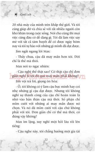 Good Luck

20 nhaâ maáy cuãa mònh trïn khùæp thïë giúái. Vaâ töi
cuäng giuáp àúä vaâ chia seã vúái rêët nhiïìu ngûúâi coân
khoá khùn trong cuöåc söëng. Noái cho cuâng thò moåi
viïåc cuäng àêu coá dïî daâng gò. Töi àaä laâm viïåc say
mï vúái têët caã têm huyïët àïí coá àûúåc ngaây höm
nay vaâ töi tûå haâo vúái nhûäng gò mònh àaä àaåt àûúåc.
Jim ngùæt ngang lúâi Max:
- Thêëy chûa, cêåu àaä may mùæn hún töi. Àúâi
chó laâ thïë maâ thöi.
Max noái to ngaåc nhiïn:
- Cêåu nghô thïë thêåt sao? Coá thêåt cêåu chó àún
giaãn nghô laâ töi àaä quaá may mùæn phaãi khöng?

http://forum.tech24h.vn
Jim vöåi traã lúâi, gioång ön hoâa:
- ÖÌ, töi khöng coá yá laâm cêåu bûåc mònh hay coi
nheå nhûäng gò cêåu àaåt àûúåc. Nhûng töi khöng
nghô sûå thaânh cöng cuãa cêåu chó hoaân toaân laâ
nhúâ vaâo baãn thên cêåu maâ thöi. Söë phêån chó
móm cûúâi vúái nhûäng ai may mùæn àûúåc noá
choån. Vaâ noá àaä móm cûúâi vúái cêåu chûá khöng
phaãi vúái töi. Àún giaãn chó coá thïë maâ thöi, coá
àuáng vêåy khöng?
Max im lùång, suy nghô möåt höìi lêu röìi lïn
tiïëng:
- Cêåu nghe naây, töi chùèng hûúãng möåt gia taâi
22

 
