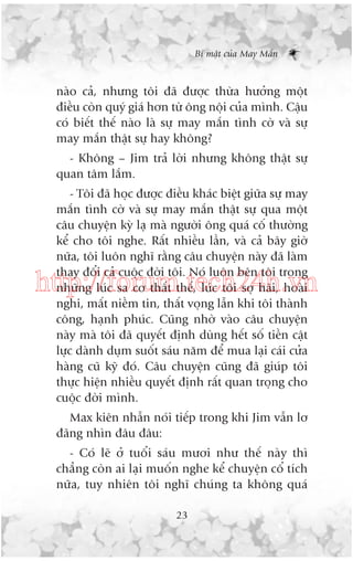 Bñ mêåt cuãa May Mùæn

naâo caã, nhûng töi àaä àûúåc thûâa hûúãng möåt
àiïìu coân quyá giaá hún tûâ öng nöåi cuãa mònh. Cêåu
coá biïët thïë naâo laâ sûå may mùæn tònh cúâ vaâ sûå
may mùæn thêåt sûå hay khöng?
- Khöng – Jim traã lúâi nhûng khöng thêåt sûå
quan têm lùæm.
- Töi àaä hoåc àûúåc àiïìu khaác biïåt giûäa sûå may
mùæn tònh cúâ vaâ sûå may mùæn thêåt sûå qua möåt
cêu chuyïån kyâ laå maâ ngûúâi öng quaá cöë thûúâng
kïí cho töi nghe. Rêët nhiïìu lêìn, vaâ caã bêy giúâ
nûäa, töi luön nghô rùçng cêu chuyïån naây àaä laâm
thay àöíi caã cuöåc àúâi töi. Noá luön bïn töi trong
nhûäng luác sa cú thêët thïë, luác töi súå haäi, hoaâi
nghi, mêët niïìm tin, thêët voång lêîn khi töi thaânh
cöng, haånh phuác. Cuäng nhúâ vaâo cêu chuyïån
naây maâ töi àaä quyïët àõnh duâng hïët söë tiïìn cêåt
lûåc daânh duåm suöët saáu nùm àïí mua laåi caái cûãa
haâng cuä kyä àoá. Cêu chuyïån cuäng àaä giuáp töi
thûåc hiïån nhiïìu quyïët àõnh rêët quan troång cho
cuöåc àúâi mònh.

http://forum.tech24h.vn

Max kiïn nhêîn noái tiïëp trong khi Jim vêîn lú
àaäng nhòn àêu àêu:
- Coá leä úã tuöíi saáu mûúi nhû thïë naây thò
chùèng coân ai laåi muöën nghe kïí chuyïån cöí tñch
nûäa, tuy nhiïn töi nghô chuáng ta khöng quaá
23

 