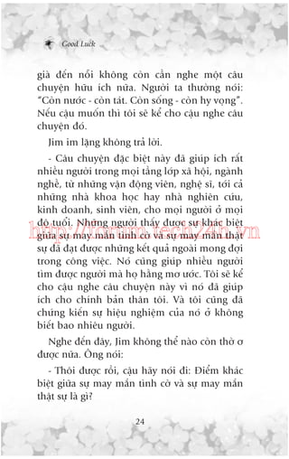 Good Luck

giaâ àïën nöîi khöng coân cêìn nghe möåt cêu
chuyïån hûäu ñch nûäa. Ngûúâi ta thûúâng noái:
“Coân nûúác - coân taát. Coân söëng - coân hy voång”.
Nïëu cêåu muöën thò töi seä kïí cho cêåu nghe cêu
chuyïån àoá.
Jim im lùång khöng traã lúâi.
- Cêu chuyïån àùåc biïåt naây àaä giuáp ñch rêët
nhiïìu ngûúâi trong moåi têìng lúáp xaä höåi, ngaânh
nghïì, tûâ nhûäng vêån àöång viïn, nghïå sô, túái caã
nhûäng nhaâ khoa hoåc hay nhaâ nghiïn cûáu,
kinh doanh, sinh viïn, cho moåi ngûúâi úã moåi
àöå tuöíi. Nhûäng ngûúâi thêëy àûúåc sûå khaác biïåt
giûäa sûå may mùæn tònh cúâ vaâ sûå may mùæn thêåt
sûå àaä àaåt àûúåc nhûäng kïët quaã ngoaâi mong àúåi
trong cöng viïåc. Noá cuäng giuáp nhiïìu ngûúâi
tòm àûúåc ngûúâi maâ hoå hùçng mú ûúác. Töi seä kïí
cho cêåu nghe cêu chuyïån naây vò noá àaä giuáp
ñch cho chñnh baãn thên töi. Vaâ töi cuäng àaä
chûáng kiïën sûå hiïåu nghiïåm cuãa noá úã khöng
biïët bao nhiïu ngûúâi.

http://forum.tech24h.vn

Nghe àïën àêy, Jim khöng thïí naâo coân thúâ ú
àûúåc nûäa. Öng noái:
- Thöi àûúåc röìi, cêåu haäy noái ài: Àiïím khaác
biïåt giûäa sûå may mùæn tònh cúâ vaâ sûå may mùæn
thêåt sûå laâ gò?
24

 