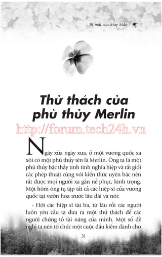 Bñ mêåt cuãa May Mùæn

Thûã thaách cuãa
phuâ thuãy Merlin

http://forum.tech24h.vn

N

gaây xûãa ngaây xûa, úã möåt vûúng quöëc xa
xöi coá möåt phuâ thuãy tïn laâ Merlin. Öng ta laâ möåt
phuâ thuãy bêåc thêìy tñnh tònh nghôa hiïåp vaâ rêët gioãi
caác pheáp thuêåt cuâng vúái kiïën thûác uyïn baác nïn
rêët àûúåc moåi ngûúâi xa gêìn nïí phuåc, kñnh troång.
Möåt höm öng tuå têåp têët caã caác hiïåp sô cuãa vûúng
quöëc taåi vûúân hoa trûúác lêu àaâi vaâ noái:
- Húäi caác hiïåp sô taâi ba, tûâ lêu röìi caác ngûúâi
luön yïu cêìu ta àûa ra möåt thûã thaách àïí caác
ngûúâi chûáng toã taâi nùng cuãa mònh. Möåt söë àïì
nghõ ta nïn töí chûác möåt cuöåc àêëu kiïëm daânh cho
31

 