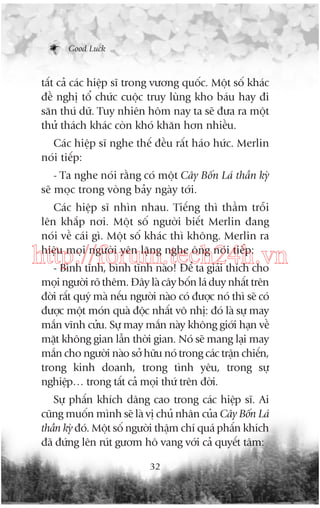 Good Luck

têët caã caác hiïåp sô trong vûúng quöëc. Möåt söë khaác
àïì nghõ töí chûác cuöåc truy luâng kho baáu hay ài
sùn thuá dûä. Tuy nhiïn höm nay ta seä àûa ra möåt
thûã thaách khaác coân khoá khùn hún nhiïìu.
Caác hiïåp sô nghe thïë àïìu rêët haáo hûác. Merlin
noái tiïëp:
- Ta nghe noái rùçng coá möåt Cêy Böën Laá thêìn kyâ
seä moåc trong voâng baãy ngaây túái.
Caác hiïåp sô nhòn nhau. Tiïëng thò thêìm tröîi
lïn khùæp núi. Möåt söë ngûúâi biïët Merlin àang
noái vïì caái gò. Möåt söë khaác thò khöng. Merlin ra
hiïåu moåi ngûúâi yïn lùång nghe öng noái tiïëp:

http://forum.tech24h.vn
- Bònh tônh, bònh tônh naâo! Àïí ta giaãi thñch cho
moåi ngûúâi roä thïm. Àêy laâ cêy böën laá duy nhêët trïn
àúâi rêët quyá maâ nïëu ngûúâi naâo coá àûúåc noá thò seä coá
àûúåc möåt moán quaâ àöåc nhêët vö nhõ: àoá laâ sûå may
mùæn vônh cûãu. Sûå may mùæn naây khöng giúái haån vïì
mùåt khöng gian lêîn thúâi gian. Noá seä mang laåi may
mùæn cho ngûúâi naâo súã hûäu noá trong caác trêån chiïën,
trong kinh doanh, trong tònh yïu, trong sûå
nghiïåp… trong têët caã moåi thûá trïn àúâi.
Sûå phêën khñch dêng cao trong caác hiïåp sô. Ai
cuäng muöën mònh seä laâ võ chuã nhên cuãa Cêy Böën Laá
thêìn kyâ àoá. Möåt söë ngûúâi thêåm chñ quaá phêën khñch
àaä àûáng lïn ruát gûúm hö vang vúái caã quyïët têm:
32

 