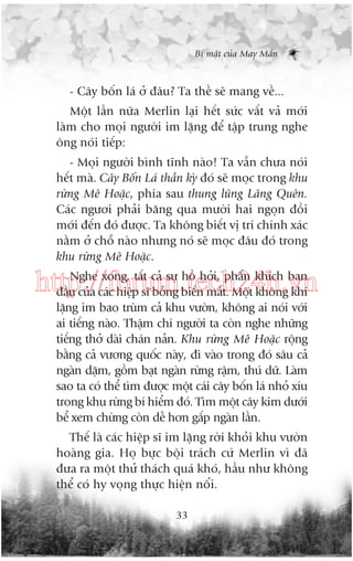 Bñ mêåt cuãa May Mùæn

- Cêy böën laá úã àêu? Ta thïì seä mang vïì...
Möåt lêìn nûäa Merlin laåi hïët sûác vêët vaã múái
laâm cho moåi ngûúâi im lùång àïí têåp trung nghe
öng noái tiïëp:
- Moåi ngûúâi bònh tônh naâo! Ta vêîn chûa noái
hïët maâ. Cêy Böën Laá thêìn kyâ àoá seä moåc trong khu
rûâng Mï Hoùåc, phña sau thung luäng Laäng Quïn.
Caác ngûúi phaãi bùng qua mûúâi hai ngoån àöìi
múái àïën àoá àûúåc. Ta khöng biïët võ trñ chñnh xaác
nùçm úã chöî naâo nhûng noá seä moåc àêu àoá trong
khu rûâng Mï Hoùåc.
Nghe xong, têët caã sûå höì húãi, phêën khñch ban
http://forum.tech24h.vn
àêìu cuãa caác hiïåp sô böîng biïën mêët. Möåt khöng khñ
lùång im bao truâm caã khu vûúân, khöng ai noái vúái
ai tiïëng naâo. Thêåm chñ ngûúâi ta coân nghe nhûäng
tiïëng thúã daâi chaán naãn. Khu rûâng Mï Hoùåc röång
bùçng caã vûúng quöëc naây, ài vaâo trong àoá sêu caã
ngaân dùåm, göìm baåt ngaân rûâng rêåm, thuá dûä. Laâm
sao ta coá thïí tòm àûúåc möåt caái cêy böën laá nhoã xñu
trong khu rûâng bñ hiïím àoá. Tòm möåt cêy kim dûúái
bïí xem chûâng coân dïî hún gêëp ngaân lêìn.
Thïë laâ caác hiïåp sô im lùång rúâi khoãi khu vûúân
hoaâng gia. Hoå bûåc böåi traách cûá Merlin vò àaä
àûa ra möåt thûã thaách quaá khoá, hêìu nhû khöng
thïí coá hy voång thûåc hiïån nöíi.
33

 