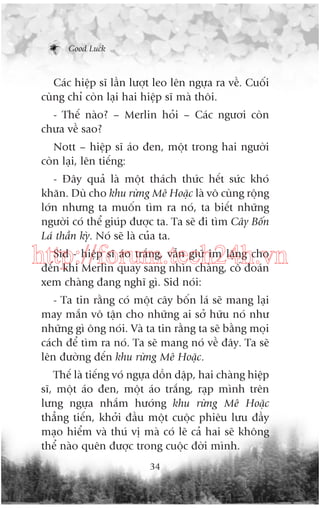 Good Luck

Caác hiïåp sô lêìn lûúåt leo lïn ngûåa ra vïì. Cuöëi
cuâng chó coân laåi hai hiïåp sô maâ thöi.
- Thïë naâo? – Merlin hoãi – Caác ngûúi coân
chûa vïì sao?
Nott – hiïåp sô aáo àen, möåt trong hai ngûúâi
coân laåi, lïn tiïëng:
- Àêy quaã laâ möåt thaách thûác hïët sûác khoá
khùn. Duâ cho khu rûâng Mï Hoùåc laâ vö cuâng röång
lúán nhûng ta muöën tòm ra noá, ta biïët nhûäng
ngûúâi coá thïí giuáp àûúåc ta. Ta seä ài tòm Cêy Böën
Laá thêìn kyâ. Noá seä laâ cuãa ta.
Sid - hiïåp sô aáo trùæng, vêîn giûä im lùång cho
http://forum.tech24h.vn
àïën khi Merlin quay sang nhòn chaâng, cöë àoaán
xem chaâng àang nghô gò. Sid noái:
- Ta tin rùçng coá möåt cêy böën laá seä mang laåi
may mùæn vö têån cho nhûäng ai súã hûäu noá nhû
nhûäng gò öng noái. Vaâ ta tin rùçng ta seä bùçng moåi
caách àïí tòm ra noá. Ta seä mang noá vïì àêy. Ta seä
lïn àûúâng àïën khu rûâng Mï Hoùåc.
Thïë laâ tiïëng voá ngûåa döìn dêåp, hai chaâng hiïåp
sô, möåt aáo àen, möåt aáo trùæng, raåp mònh trïn
lûng ngûåa nhùæm hûúáng khu rûâng Mï Hoùåc
thùèng tiïën, khúãi àêìu möåt cuöåc phiïu lûu àêìy
maåo hiïím vaâ thuá võ maâ coá leä caã hai seä khöng
thïí naâo quïn àûúåc trong cuöåc àúâi mònh.
34

 