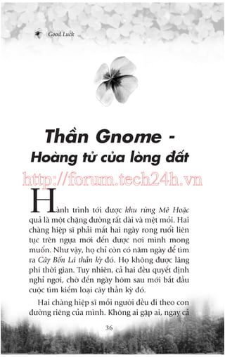 Good Luck

Thêìn Gnome Hoaâng tûã cuãa loâng àêët

http://forum.tech24h.vn

H

aânh trònh túái àûúåc khu rûâng Mï Hoùåc
quaã laâ möåt chùång àûúâng rêët daâi vaâ mïåt moãi. Hai
chaâng hiïåp sô phaãi mêët hai ngaây rong ruöíi liïn
tuåc trïn ngûåa múái àïën àûúåc núi mònh mong
muöën. Nhû vêåy, hoå chó coân coá nùm ngaây àïí tòm
ra Cêy Böën Laá thêìn kyâ àoá. Hoå khöng àûúåc laäng
phñ thúâi gian. Tuy nhiïn, caã hai àïìu quyïët àõnh
nghó ngúi, chúâ àïën ngaây höm sau múái bùæt àêìu
cuöåc tòm kiïëm loaåi cêy thêìn kyâ àoá.
Hai chaâng hiïåp sô möîi ngûúâi àïìu ài theo con
àûúâng riïng cuãa mònh. Khöng ai gùåp ai, ngay caã
36

 