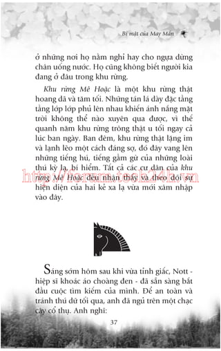 Bñ mêåt cuãa May Mùæn

úã nhûäng núi hoå nùçm nghó hay cho ngûåa dûâng
chên uöëng nûúác. Hoå cuäng khöng biïët ngûúâi kia
àang úã àêu trong khu rûâng.
Khu rûâng Mï Hoùåc laâ möåt khu rûâng thêåt
hoang daä vaâ tùm töëi. Nhûäng taán laá daây àùåc têìng
têìng lúáp lúáp phuã lïn nhau khiïën aánh nùæng mùåt
trúâi khöng thïí naâo xuyïn qua àûúåc, vò thïë
quanh nùm khu rûâng tröng thêåt u töëi ngay caã
luác ban ngaây. Ban àïm, khu rûâng thêåt lùång im
vaâ laånh leäo möåt caách àaáng súå, àoá àêy vang lïn
nhûäng tiïëng huá, tiïëng gêìm gûâ cuãa nhûäng loaâi
thuá kyâ laå, bñ hiïím. Têët caã caác cû dên cuãa khu
rûâng Mï Hoùåc àïìu nhêån thêëy vaâ theo doäi sûå
hiïån diïån cuãa hai keã xa laå vûâa múái xêm nhêåp
vaâo àêy.

http://forum.tech24h.vn

Saáng súám höm sau khi vûâa tónh giêëc, Nott hiïåp sô khoaác aáo choaâng àen - àaä sùén saâng bùæt
àêìu cuöåc tòm kiïëm cuãa mònh. Àïí an toaân vaâ
traánh thuá dûä töëi qua, anh àaä nguã trïn möåt chaåc
cêy cöí thuå. Anh nghô:
37

 