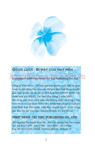 GOOD LUCK - BÑ MÊÅT CUÃA MAY MÙÆN

http://forum.tech24h.vn
©
Copyright 2005 First News - Tri Viet Publishing Co., Ltd.

Cöng ty First News - Trñ Viïåt giûä baãn quyïìn xuêët baãn vaâ phaát
haânh êën baãn tiïëng Viïåt trïn toaân thïë giúái theo húåp àöìng chuyïín
giao baãn quyïìn vúái taác giaã vaâ Nhaâ Xuêët Baãn JOSSEY BASS, Têåp
àoaân xuêët baãn WILEY, Têy Ban Nha thaáng 3 nùm 2005.
Bêët cûá sûå sao cheáp, trñch dêîn naâo khöng àûúåc sûå àöìng yá cuãa
First News vaâ Têåp àoaân Wiley àïìu laâ bêët húåp phaáp vaâ vi phaåm
Luêåt Xuêët Baãn Viïåt Nam, Luêåt Baãn Quyïìn Quöëc Tïë vaâ Cöng
ûúác Baão Höå Súã Hûäu Baãn Quyïìn Súã Hûäu Trñ Tuïå Berne.

FIRST NEWS - TRI VIET PUBLISHING CO., LTD.
11HNguyïîn Thõ Minh Khai Str. - Ho Chi Minh City, Viet Nam
Tel: 84-822 7979 - 822 7980 - 823 3859 - 823 3860
Fax: 84-822 4560; Email: firstnews@hcmc.netnam.vn

2

 