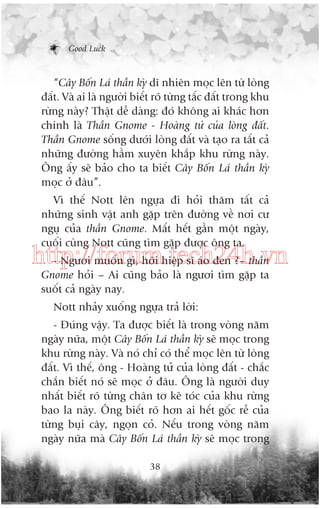 Good Luck

“Cêy Böën Laá thêìn kyâ dô nhiïn moåc lïn tûâ loâng
àêët. Vaâ ai laâ ngûúâi biïët roä tûâng têëc àêët trong khu
rûâng naây? Thêåt dïî daâng: àoá khöng ai khaác hún
chñnh laâ Thêìn Gnome - Hoaâng tûã cuãa loâng àêët.
Thêìn Gnome söëng dûúái loâng àêët vaâ taåo ra têët caã
nhûäng àûúâng hêìm xuyïn khùæp khu rûâng naây.
Öng êëy seä baão cho ta biïët Cêy Böën Laá thêìn kyâ
moåc úã àêu”.
Vò thïë Nott lïn ngûåa ài hoãi thùm têët caã
nhûäng sinh vêåt anh gùåp trïn àûúâng vïì núi cû
nguå cuãa thêìn Gnome. Mêët hïët gêìn möåt ngaây,
cuöëi cuâng Nott cuäng tòm gùåp àûúåc öng ta.

http://forum.tech24h.vn
- Ngûúi muöën gò, húäi hiïåp sô aáo àen ?– thêìn
Gnome hoãi – Ai cuäng baão laâ ngûúi tòm gùåp ta
suöët caã ngaây nay.
Nott nhaãy xuöëng ngûåa traã lúâi:
- Àuáng vêåy. Ta àûúåc biïët laâ trong voâng nùm
ngaây nûäa, möåt Cêy Böën Laá thêìn kyâ seä moåc trong
khu rûâng naây. Vaâ noá chó coá thïí moåc lïn tûâ loâng
àêët. Vò thïë, öng - Hoaâng tûã cuãa loâng àêët - chùæc
chùæn biïët noá seä moåc úã àêu. Öng laâ ngûúâi duy
nhêët biïët roä tûâng chên tú keä toác cuãa khu rûâng
bao la naây. Öng biïët roä hún ai hïët göëc rïî cuãa
tûâng buåi cêy, ngoån coã. Nïëu trong voâng nùm
ngaây nûäa maâ Cêy Böën Laá thêìn kyâ seä moåc trong
38

 