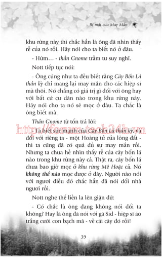 Bñ mêåt cuãa May Mùæn

khu rûâng naây thò chùæc hùèn laâ öng àaä nhòn thêëy
rïî cuãa noá röìi. Haäy noái cho ta biïët noá úã àêu.
- Hûâm… - thêìn Gnome trêìm tû suy nghô.
Nott tiïëp tuåc noái:
- Öng cuäng nhû ta àïìu biïët rùçng Cêy Böën Laá
thêìn kyâ chó mang laåi may mùæn cho caác hiïåp sô
maâ thöi. Noá chùèng coá giaá trõ gò àöëi vúái öng hay
vúái bêët cûá cû dên naâo trong khu rûâng naây.
Haäy noái cho ta noá seä moåc úã àêu. Ta chùæc laâ
öng biïët maâ.
Thêìn Gnome tûâ töën traã lúâi:

- Ta biïët sûác maånh cuãa Cêy Böën Laá thêìn kyâ, vaâ
http://forum.tech24h.vn
àöëi vúái riïng ta - möåt Hoaâng tûã cuãa loâng àêët thò ta cuäng àaä coá quaá àuã sûå may mùæn röìi.
Nhûng ta chûa hïì nhòn thêëy rïî cuãa cêy böën laá
naâo trong khu rûâng naây caã. Thêåt ra, cêy böën laá
chûa bao giúâ moåc úã khu rûâng Mï Hoùåc caã. Noá
khöng thïí naâo moåc àûúåc úã àêy. Ngûúâi naâo noái
vúái ngûúi àiïìu àoá chùæc hùèn àaä noái döëi nhaâ
ngûúi röìi.
Nott nghe thïë liïìn la lïn giêån dûä:
- Coá chùæc laâ öng àang khöng noái döëi ta
khöng? Hay laâ öng àaä noái vúái gaä Sid - hiïåp sô aáo
trùæng cûúäi con baåch maä - vïì caái cêy àoá röìi!
39

 