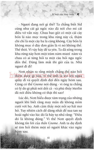 Bñ mêåt cuãa May Mùæn

- Ngûúi àang noái gò thïë? Ta chùèng biïët Sid
cuäng nhû caái gaä ngöëc naâo àaä noái cho mi caái
àiïìu vúá vêín naây. Chûa bao giúâ coá möåt caái cêy
böën laá naâo moåc trong khu rûâng naây caã, thêåm
chñ chó laâ möåt cêy ba laá cuäng khöng. Cêy böën laá
khöng moåc úã àêy àún giaãn laâ vò noá khöng thïí.
Thïë thöi. Vò vêåy haäy àïí ta yïn. Ta àaä söëng trong
khu rûâng naây hún möåt trùm nùm mûúi nùm vaâ
chûa coá ai tûâng hoãi ta möåt cêu hoãi ngu ngöëc
àïën thïë. Àûâng laâm mêët thò giúâ cuãa ta. Nhaâ
ngûúi ài ài!
Nott nhêån ra rùçng mònh chùèng thïí naâo hoãi
thïm àûúåc gò nûäa, vò thïë anh ta leo lïn ngûåa
quay ài vaâ quyïët àõnh àúåi àïën ngaây höm sau.
Cuäng coá thïí Gnome noái àuáng - vò öng ta chùèng
coá lyá do gò phaãi noái döëi caã - vaâ phuâ thuãy Merlin
àaä noái àiïìu khöng coá thêåt thò sao!

http://forum.tech24h.vn
Luác àoá, Nott hiïíu àûúåc têm traång cuãa nhûäng
ngûúâi khi biïët rùçng may mùæn àaä khöng móm
cûúâi vúái hoå. Anh caãm thêëy möåt nöîi súå haäi mú
höì. Tuy nhiïn caách dïî daâng nhêët àïí xua tan sûå
hoaâi nghi vaâo luác àoá laâ haäy tûå nhuã rùçng: “Àiïìu
àoá laâ khöng àuáng.” Vò thïë Nott quyïët àõnh
khöng tin lúâi cuãa thêìn Gnome. Anh ta dûå àõnh
seä tòm hoãi thïm möåt söë ngûúâi khaác vaâo ngaây
höm sau.
41

 