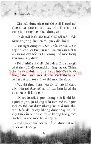 Good Luck

- Xin ngaâi àûâng tûác giêån! Coá phaãi laâ ngaâi noái
rùçng chûa tûâng coá möåt cêy böën laá naâo moåc
trong khu rûâng naây phaãi khöng aå?
- Ta àaä noái laâ CHÛA BAO GIÚÂ röìi maâ – thêìn
Gnome bûåc böåi heát lïn röìi quay àêìu boã ài.
- Xin ngaâi àûâng ài – Sid khêín khoaãn – Xin
haäy noái cho töi biïët taåi sao. Töi chó cêìn biïët laâ
vò sao maâ cêy böën laá laåi khöng thïí moåc trong
khu rûâng naây àûúåc.
- Àoá dô nhiïn laâ vò àêët àai úã àêy. Chûa bao giúâ
coá ai thay àöíi àêët trong khu rûâng naây caã. Chùèng
ai chõu thay àöíi, canh taác laåi maãnh àêët naây àïí
laâm noá thïm maâu múä. Maâ cêy böën laá thò laåi cêìn
coá àêët àai tûúi töët múái coá thïí moåc lïn àûúåc.

http://forum.tech24h.vn
- Vêåy thò thûa thêìn, nïëu töi caãi taåo laåi àêët úã
àêy, nïëu töi thay àöíi noá thò cêy böën laá coá thïí
moåc lïn phaãi khöng aå?
- Dô nhiïn röìi. Ngûúi khöng biïët laâ chó khi
ngûúi thûåc hiïån nhûäng àiïìu múái meã thò ngûúi
múái coá thïí àaåt àûúåc nhûäng kïët quaã múái thöi
sao? Nïëu àêët úã àêy khöng àûúåc thay àöíi thò
moåi thûá vêîn seä nhû cuä vaâ seä khöng bao giúâ coá
cêy böën laá naâo moåc lïn úã àêy caã.
- Thïë ngaâi coá biïët töi coá thïí tòm àûúåc àêët múái
úã núi naâo khöng?
44

 