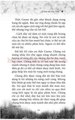 Bñ mêåt cuãa May Mùæn

Thêìn Gnome àaä gêìn nhû khuêët daång trong
hang àaá ngêìm. Baân tay öng àang chuêín bõ sêåp
caái cûãa àaá ngùn caách öng vúái thïë giúái bïn ngoaâi,
thïë nhûng öng vêîn traã lúâi Sid:
- Caách àêy vaâi dùåm coá möåt vuâng àêët hoang
chûa hïì àûúåc sûã duång. Noá vöën laâ núi vïå sinh
cuãa caác chuá boâ luân mûúâi hai chên, vò thïë noá rêët
tûúi töët vaâ nhiïìu phên boán. Ngûúi coá thïí àïën
àoá maâ lêëy.
Sid hïët lúâi caãm ún thêìn Gnome. Chaâng vui
mûâng nhaãy lïn chuá ngûåa trùæng nhanh choáng
hûúáng vïì vuâng àêët cuãa nhûäng chuá boâ luân mûúâi
hai chên. Chaâng biïët laâ cú höåi naây rêët mong
manh nhûng ñt nhêët chaâng cuäng àang laâm möåt
àiïìu gò àoá coá thïí caãi thiïån àûúåc tònh hònh. Noá
giuáp thùæp lïn möåt hy voång múái trong chaâng.

http://forum.tech24h.vn
Chaâng àïën àûúåc vuâng àêët àoá khi bêìu trúâi
àang le loái nhûäng tia nùæng cuöëi cuâng. Khöng
khoá khùn gò mêëy Sid tòm ngay ra àûúåc khu àêët
àoá. Noá quaã thêåt laâ möåt maãnh àêët maâu múä,
àêët coân rêët múái vaâ chó cêìn nhòn sú qua thöi
cuäng biïët ngay laâ rêët giaâu phên boán. Chaâng
chó coá thïí nheát àêìy hai tuái lúán treo lïn yïn
ngûåa, nhûng bêëy nhiïu àoá thöi cuäng àuã giuáp
chaâng boán àûúåc möåt maãnh àêët nhoã phò nhiïu
tûúi töët.
45

 
