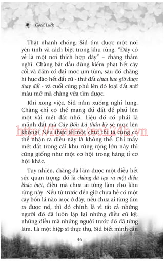 Good Luck

Thêåt nhanh choáng, Sid tòm àûúåc möåt núi
yïn tônh vaâ caách biïåt trong khu rûâng. “Àêy coá
veã laâ möåt núi thñch húåp àêy” – chaâng thêìm
nghô. Chaâng bùæt àêìu duâng kiïëm phaåt hïët cêy
cöëi vaâ àaám coã daåi moåc um tuâm, sau àoá chaâng
hò huåc àaâo hïët àêët cuä - thûá àêët chûa bao giúâ àûúåc
thay àöíi - vaâ cuöëi cuâng phuã lïn àoá loaåi àêët múái
maâu múä maâ chaâng vûâa tòm àûúåc.
Khi xong viïåc, Sid nùçm xuöëng nghó lûng.
Chaâng chó coá thïí mang àuã àêët àïí phuã lïn
möåt vaâi meát àêët nhoã. Liïåu àoá coá phaãi laâ
maãnh àêët maâ Cêy Böën Laá thêìn kyâ seä moåc lïn
khöng? Nïëu thûåc tïë möåt chuát thò ta cuäng coá
thïí nhêån ra àiïìu naây laâ khöng thïí. Chó mêëy
meát àêët trong caái khu rûâng röång lúán naây thò
cuäng giöëng nhû möåt cú höåi trong haâng tó cú
höåi khaác.

http://forum.tech24h.vn
Tuy nhiïn, chaâng àaä laâm àûúåc möåt àiïìu hïët
sûác quan troång: àoá laâ chaâng àaä taåo ra möåt àiïìu
khaác biïåt, àiïìu maâ chûa ai tûâng laâm cho khu
rûâng naây. Nïëu tûâ trûúác àïën giúâ chûa hïì coá möåt
cêy böën laá naâo moåc úã àêy, nïëu chûa ai tûâng tòm
ra àûúåc noá, thò àoá chñnh laâ vò têët caã nhûäng
ngûúâi àoá àaä luön lùåp laåi nhûäng àiïìu cuä kyä,
nhûäng àiïìu maâ nhûäng ngûúâi trûúác àoá àaä tûâng
laâm. Laâ möåt hiïåp sô thûåc thuå, Sid biïët mònh cêìn
46

 