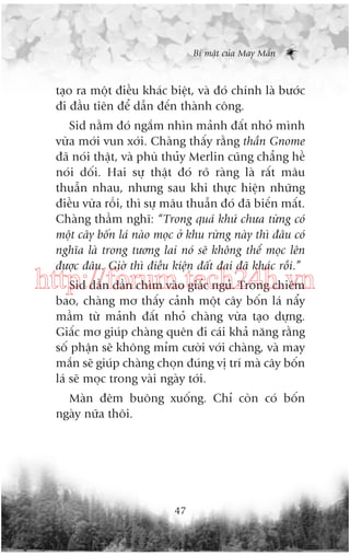 Bñ mêåt cuãa May Mùæn

taåo ra möåt àiïìu khaác biïåt, vaâ àoá chñnh laâ bûúác
ài àêìu tiïn àïí dêîn àïën thaânh cöng.
Sid nùçm àoá ngùæm nhòn maãnh àêët nhoã mònh
vûâa múái vun xúái. Chaâng thêëy rùçng thêìn Gnome
àaä noái thêåt, vaâ phuâ thuãy Merlin cuäng chùèng hïì
noái döëi. Hai sûå thêåt àoá roä raâng laâ rêët mêu
thuêîn nhau, nhûng sau khi thûåc hiïån nhûäng
àiïìu vûâa röìi, thò sûå mêu thuêîn àoá àaä biïën mêët.
Chaâng thêìm nghô: “Trong quaá khûá chûa tûâng coá
möåt cêy böën laá naâo moåc úã khu rûâng naây thò àêu coá
nghôa laâ trong tûúng lai noá seä khöng thïí moåc lïn
àûúåc àêu. Giúâ thò àiïìu kiïån àêët àai àaä khaác röìi.”

http://forum.tech24h.vn
Sid dêìn dêìn chòm vaâo giêëc nguã. Trong chiïm
bao, chaâng mú thêëy caãnh möåt cêy böën laá nêíy
mêìm tûâ maãnh àêët nhoã chaâng vûâa taåo dûång.
Giêëc mú giuáp chaâng quïn ài caái khaã nùng rùçng
söë phêån seä khöng móm cûúâi vúái chaâng, vaâ may
mùæn seä giuáp chaâng choån àuáng võ trñ maâ cêy böën
laá seä moåc trong vaâi ngaây túái.
Maân àïm buöng xuöëng. Chó coân coá böën
ngaây nûäa thöi.

47

 