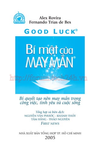 Alex Rovira
Fernando Trñas de Bes

http://forum.tech24h.vn
Bñ quyïët taåo nïn may mùæn trong
cöng viïåc, tònh yïu vaâ cuöåc söëng
Töíng húåp vaâ biïn dõch:
NGUYÏÎN VÙN PHÛÚÁC - KHAÁNH THUÃY
TÊM HÙÇNG - THAÃO NGUYÏN

FIRST NEWS
NHAÂ XUÊËT BAÃN TÖÍNG HÚÅP TP. HÖÌ CHÑ MINH

2005

 