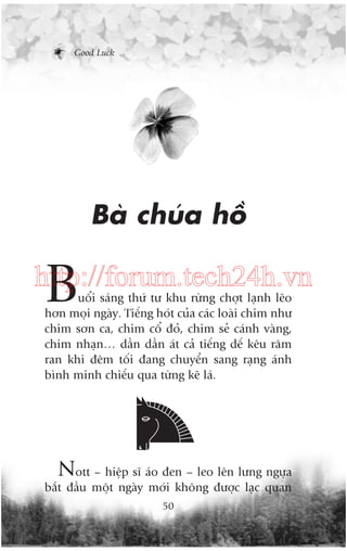 Good Luck

Baâ chuáa höì

B

http://forum.tech24h.vn
uöíi saáng thûá tû khu rûâng chúåt laånh leäo
hún moåi ngaây. Tiïëng hoát cuãa caác loaâi chim nhû
chim sún ca, chim cöí àoã, chim seã caánh vaâng,
chim nhaån… dêìn dêìn aát caã tiïëng dïë kïu rêm
ran khi àïm töëi àang chuyïín sang raång aánh
bònh minh chiïëu qua tûâng keä laá.

Nott – hiïåp sô aáo àen – leo lïn lûng ngûåa
bùæt àêìu möåt ngaây múái khöng àûúåc laåc quan
50

 