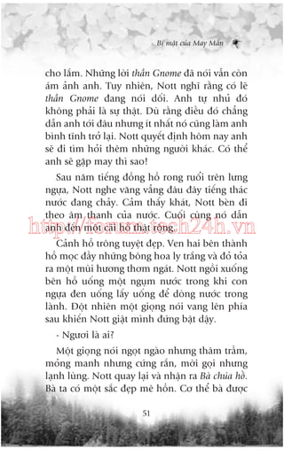 Bñ mêåt cuãa May Mùæn

cho lùæm. Nhûäng lúâi thêìn Gnome àaä noái vêîn coân
aám aãnh anh. Tuy nhiïn, Nott nghô rùçng coá leä
thêìn Gnome àang noái döëi. Anh tûå nhuã àoá
khöng phaãi laâ sûå thêåt. Duâ rùçng àiïìu àoá chùèng
dêîn anh túái àêu nhûng ñt nhêët noá cuäng laâm anh
bònh tônh trúã laåi. Nott quyïët àõnh höm nay anh
seä ài tòm hoãi thïm nhûäng ngûúâi khaác. Coá thïí
anh seä gùåp may thò sao!
Sau nùm tiïëng àöìng höì rong ruöíi trïn lûng
ngûåa, Nott nghe vùng vùèng àêu àêy tiïëng thaác
nûúác àang chaãy. Caãm thêëy khaát, Nott beân ài
theo êm thanh cuãa nûúác. Cuöëi cuâng noá dêîn
anh àïën möåt caái höì thêåt röång.

http://forum.tech24h.vn
Caãnh höì tröng tuyïåt àeåp. Ven hai bïn thaânh
höì moåc àêìy nhûäng böng hoa ly trùæng vaâ àoã toãa
ra möåt muâi hûúng thúm ngaát. Nott ngöìi xuöëng
bïn höì uöëng möåt nguåm nûúác trong khi con
ngûåa àen uöëng lêëy uöëng àïí doâng nûúác trong
laânh. Àöåt nhiïn möåt gioång noái vang lïn phña
sau khiïën Nott giêåt mònh àûáng bêåt dêåy.
- Ngûúi laâ ai?
Möåt gioång noái ngoåt ngaâo nhûng thêm trêìm,
moãng manh nhûng cûáng rùæn, múâi goåi nhûng
laånh luâng. Nott quay laåi vaâ nhêån ra Baâ chuáa höì.
Baâ ta coá möåt sùæc àeåp mï höìn. Cú thïí baâ àûúåc
51

 