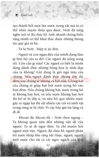 Good Luck

taåo thaânh búãi möåt laân nûúác trong vùæt maâ ta coá
thïí nhòn xuyïn thêëu qua àûúåc. Nott àaä tûâng
nghe noái vïì Baâ chuáa höì. Anh nhanh choáng hiïíu
rùçng mònh coá thïí khai thaác àûúåc nhûäng thöng
tin quyá giaá tûâ baâ.
- Ta laâ Nott - hiïåp sô aáo àen.
- Ngûúi vaâ con ngûåa àen cuãa mònh àang laâm
gò bïn höì cuãa ta àoá? Caác ngûúi àaä uöëng xong
röìi. Coân cêìn gò nûäa? Caác ngûúi coá biïët laâ mònh
àang àaánh thûác nhûäng böng hoa ly xinh àeåp
cuãa ta khöng? Giúâ àang laâ giúâ nguã trûa cuãa
chuáng. Nïëu ngûúi àaánh thûác chuáng dêåy thò
àïm nay chuáng seä khöng ca haát nûäa. Gioång haát
cuãa chuáng seä giuáp huát búát nûúác trong höì vaâo
ban àïm. Nïëu chuáng khöng haát, nûúác trong höì
seä khöng bay húi, vaâ nïëu nûúác khöng bay húi
thò höì seä bõ àêìy ûá, vaâ nïëu höì quaá nhiïìu nûúác
gêy ra ngêåp luåt thò rêët nhiïìu cêy cöëi vaâ sinh vêåt
trong rûâng seä bõ chïët. Vò vêåy haäy giûä im lùång vaâ
ài ài.

http://forum.tech24h.vn

- Khoan àaä, khoan àaä – Nott chen ngang –
Ta khöng quan têm àïën nhûäng vêën àïì cuãa
ngûúi. Ta seä ài ngay thöi. Ta chó muöën hoãi
ngûúi möåt viïåc. Ngûúi, Baâ chuáa höì, ngûúâi phên
böë nûúác khùæp khu rûâng Mï Hoùåc, ngûúi, ngûúâi
tûúái nûúác cho têët caã caác ngoác ngaách cuãa khu
52

 
