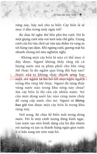 Bñ mêåt cuãa May Mùæn

rûâng naây, haäy noái cho ta biïët: Cêy böën laá seä
moåc úã àêu trong mêëy ngaây túái?
Baâ chuáa höì nghe thïë liïìn phaá lïn cûúâi. Àoá laâ
möåt gioång cûúâi nûãa vui tûúi nûãa chïë giïîu. Gioång
cûúâi cuãa baâ vûâa choái tai vûâa sêu thùèm vaâ vang xa
túái haâng vaån dùåm. Khi ngûâng cûúâi, gûúng mùåt baâ
nhanh choáng trúã nïn nghiïm nghõ.
- Khöng möåt cêy böën laá naâo coá thïí moåc úã
àêy àûúåc. Ngûúi khöng thêëy rùçng têët caã
lûúång nûúác maâ ta phên phöëi cho khu rûâng
Mï Hoùåc laâ do ngêëm qua loâng àêët hay sao?
Nûúác cuãa ta khöng chaãy thaânh söng hay
suöëi, noá ngêëm tûâ búâ höì túái moåi ngoác ngaách
trong khu rûâng Mï Hoùåc. Ngûúi àaä tûâng thêëy
vuäng nûúác naâo trong khu rûâng naây chûa?
Maâ cêy böën laá thò cêìn rêët nhiïìu nûúác. Noá
cêìn möåt doâng suöëi luác naâo cuäng tuön chaãy
àïí cung cêëp nûúác cho noá. Ngûúi seä khöng
bao giúâ tòm àûúåc möåt cêy böën laá trong khu
rûâng naây.

http://forum.tech24h.vn

Noái xong, Baâ chuáa höì biïën mêët trong doâng
nûúác. Àoá laâ möåt caãnh tûúång àaáng kinh ngaåc.
Laân nûúác taåo nïn hònh daáng cuãa baâ àöåt nhiïn
rúi xuöëng vaâ tan ra thaânh haâng ngaân gioåt nûúác
li ti bùæn tung toáe trïn mùåt höì.
53

 