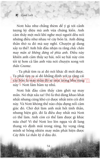 Good Luck

Nott hêìu nhû chùèng theâm àïí yá gò túái caãnh
tûúång kyâ diïåu maâ anh vûâa chûáng kiïën. Anh
caãm thêëy mïåt moãi khi nghe moåi ngûúâi àïìu noái
nhûäng àiïìu nhû nhau vïì cêy böën laá. Anh àûáng
thêîn thúâ ra àoá maâ suy nghô. Chuyïån gò àang
xaãy ra thïë? Anh bùæt àêìu nhêån ra rùçng chùæc chùæn
may mùæn seä khöng àûáng vïì phña anh. Àiïìu naây
khiïën anh caãm thêëy súå haäi, nöîi súå haäi naây coân
töìi tïå hún caã lêìn anh vûâa noái chuyïån xong vúái
thêìn Gnome.
- Ta phaãi tòm ra ai àoá noái khaác ài múái àûúåc.
Ta phaãi tòm ra ai àoá khùèng àõnh vúái ta rùçng caái
cêy böën laá may mùæn àoá seä moåc trong khu rûâng
naây – Nott lêìm bêìm tûå nhuã.

http://forum.tech24h.vn
Nott bùæt àêìu caãm thêëy cùm gheát sûå may
mùæn. Noá thêåt xêëu xa! Àoá laâ thûá àaáng khao khaát
nhêët nhûng cuäng khoá coá àûúåc nhêët trïn coäi àúâi
naây. Vaâ Nott khöng thïí naâo chõu àûång nöíi caãm
giaác àoá. Chúâ àúåi laâm anh mêët hïët tinh thêìn,
nhûng hiïån giúâ, àoá laâ àiïìu duy nhêët maâ Nott
coá thïí laâm. Anh coân coá thïí laâm àûúåc gò khaác
nûäa chûá? Vò thïë Nott leo lïn ngûåa vaâ ài lang
thang vö àõnh maäi trong rûâng, hy voång rùçng
mònh seä böîng nhiïn may mùæn phaát hiïån àûúåc
Cêy Böën Laá thêìn kyâ úã àêu àoá.
54

 