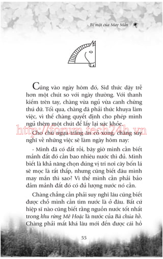 Bñ mêåt cuãa May Mùæn

Cuäng vaâo ngaây höm àoá, Sid thûác dêåy trïî
hún möåt chuát so vúái ngaây thûúâng. Vúái thanh
kiïëm trïn tay, chaâng vûâa nguã vûâa canh chûâng
thuá dûä. Töëi qua, chaâng àaä phaãi thûác khuya laâm
viïåc, vò thïë chaâng quyïët àõnh cho pheáp mònh
nguã thïm möåt chuát àïí lêëy laåi sûác khoãe.

http://forum.tech24h.vn
Cho chuá ngûåa trùæng ùn coã xong, chaâng suy
nghô vïì nhûäng viïåc seä laâm ngaây höm nay:
- Mònh àaä coá àêët röìi, bêy giúâ mònh cêìn biïët
maãnh àêët àoá cêìn bao nhiïu nûúác thò àuã. Mònh
biïët laâ khaã nùng choån àuáng võ trñ núi cêy böën laá
seä moåc laâ rêët thêëp, nhûng cuäng biïët àêu mònh
may mùæn thò sao? Vò thïë mònh cêìn phaãi baão
àaãm maãnh àêët àoá coá àuã lûúång nûúác noá cêìn.
Chaâng chùèng cêìn phaãi suy nghô lêu cuäng biïët
àûúåc chöî mònh cêìn tòm nûúác laâ úã àêu. Bêët cûá
hiïåp sô naâo cuäng biïët rùçng nguöìn nûúác töët nhêët
trong khu rûâng Mï Hoùåc laâ nûúác cuãa Baâ chuáa höì.
Chaâng phaãi mêët khaá lêu múái àïën àûúåc caái höì
55

 