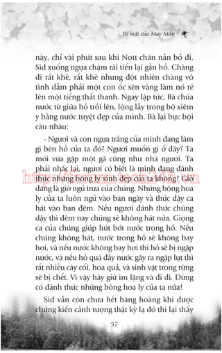 Bñ mêåt cuãa May Mùæn

naây, chó vaâi phuát sau khi Nott chaán naãn boã ài.
Sid xuöëng ngûåa chêåm raäi tiïën laåi gêìn höì. Chaâng
ài rêët kheä, rêët kheä nhûng àöåt nhiïn chaâng vö
tònh dêîm phaãi möåt con öëc sïn vaâng laâm noá reá
lïn möåt tiïëng thêët thanh. Ngay lêåp tûác, Baâ chuáa
nûúác tûâ giûäa höì tröìi lïn, löång lêîy trong böå xiïm
y bùçng nûúác tuyïåt àeåp cuãa mònh. Baâ laåi bûåc böåi
caâu nhaâu:
- Ngûúi vaâ con ngûåa trùæng cuãa mònh àang laâm
gò bïn höì cuãa ta àoá? Ngûúi muöën gò úã àêy? Ta
múái vûâa gùåp möåt gaä cuäng nhû nhaâ ngûúi. Ta
phaãi nhùæc laåi, ngûúi coá biïët laâ mònh àang àaánh
thûác nhûäng böng ly xinh àeåp cuãa ta khöng? Giúâ
àang laâ giúâ nguã trûa cuãa chuáng. Nhûäng böng hoa
ly cuãa ta luön nguã vaâo ban ngaây vaâ thûác dêåy ca
haát vaâo ban àïm. Nïëu ngûúi àaánh thûác chuáng
dêåy thò àïm nay chuáng seä khöng haát nûäa. Gioång
ca cuãa chuáng giuáp huát búát nûúác trong höì. Nïëu
chuáng khöng haát, nûúác trong höì seä khöng bay
húi, vaâ nïëu nûúác khöng bay húi thò höì seä bõ ngêåp
nûúác, vaâ nïëu höì quaá àêìy nûúác gêy ra ngêåp luåt thò
rêët nhiïìu cêy cöëi, hoa quaã, vaâ sinh vêåt trong rûâng
seä bõ chïët. Vò vêåy haäy giûä im lùång vaâ ài ài. Àûâng
coá àaánh thûác nhûäng böng hoa ly cuãa ta nûäa!

http://forum.tech24h.vn

Sid vêîn coân chûa hïët baâng hoaâng khi àûúåc
chûáng kiïën caãnh tûúång thêåt kyâ laå àoá thò laåi thêëy
57

 