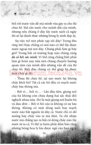 Good Luck

böëi röëi trûúác vêën àïì maâ mònh vûâa gêy ra cho Baâ
chuáa höì. Sid cêìn nûúác cho maãnh àêët cuãa mònh,
nhûng nïëu chaâng úã àêy lêëy nûúác suöët caã ngaây
thò seä laåi àaánh thûác nhûäng böng ly xinh àeåp êëy.
Sûå viïåc trúã nïn phûác taåp röìi àêy! Trong khu
rûâng Mï Hoùåc chùèng coá núi naâo coá thïí lêëy àûúåc
nûúác ngoaåi trûâ núi àêy. Chaâng phaãi laâm gò bêy
giúâ? Trong bêët cûá trûúâng húåp naâo chaâng cuäng
àaä cöë hïët sûác mònh. Vò Sid cuäng chùèng biïët phaãi
laâm gò höm nay nûäa nïn chaâng chuyïín hûúáng
quan têm cuãa mònh àïën nhûäng vêën àïì cuãa Baâ
chuáa höì. Biïët àêu chaâng coá thïí giuáp baâ àûúåc
möåt chuát gò àoá.

http://forum.tech24h.vn
- Thûa Baâ chuáa höì, taåi sao nûúác laåi khöng
chaãy khoãi höì? Têët caã caác höì àïìu coá maåch nûúác
chaãy lûu thöng maâ.
- Búãi vò… búãi vò… - Lêìn àêìu tiïn, gioång noái
cuãa baâ khöng coân chûáa àûång hai sùæc thaái àöëi
nghõch nhau nûäa. Àoá laâ möåt gioång noái buöìn baä
vaâ àau àúán – Búãi vò höì cuãa ta khöng coá sûå lûu
thöng. Khöng coá möåt doâng suöëi hay maåch
nûúác naâo bùæt nguöìn tûâ àêy caã. Nûúác chó coá àöí
xuöëng hay chaãy vaâo ta maâ thöi. Ta chó nhêån
nûúác maâ chùèng taåo ra bêët cûá doâng chaãy naâo lêëy
nûúác tûâ ta caã. Vò thïë ta luön phaãi àaãm baão rùçng
nhûäng böng hoa ly kia àûúåc nguã vaâo ban ngaây
58

 