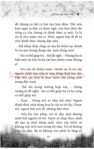 Bñ mêåt cuãa May Mùæn

àïí chuáng coá thïí ca haát vaâo ban àïm. Thïë nïn
ban ngaây ta àêu coá àûúåc nguã, coân ban àïm thò
tiïëng ca cuãa chuáng cûá àaánh thûác ta maäi. Ta laâ
nö lïå cho nûúác cuãa ta. Thöi, ngûúi haäy ài ài vaâ
chúá àaánh thûác chuáng dêåy nûäa.
Sid nhêån thêëy rùçng caái maâ baâ thiïëu laåi chñnh
laâ caái maâ chaâng àang cêìn: möåt doâng suöëi.
- Töi coá thïí giuáp baâ – Sid àïì nghõ – Nhûng baâ coá
biïët möåt cêy böën laá thò cêìn bao nhiïu nûúác khöng
aå?
- Noá cêìn rêët nhiïìu nûúác, chñnh xaác laâ noá cêìn
nguöìn nûúác trûåc tiïëp tûâ möåt doâng chaãy naâo àoá.
Àêët chöî cêy böën laá moåc luön cêìn trong tònh
traång àêìy nûúác.

http://forum.tech24h.vn
- Thïë thò trong trûúâng húåp naây – chaâng
mûâng rúä àïì nghõ - töi coá thïí giuáp baâ vaâ baâ cuäng
coá thïí giuáp töi.
- Xuyåt… Àûâng noái to nhû thïë chûá! Ngûúi
àaánh thûác möåt böng hoa ly cuãa ta röìi kòa. Àûúåc
röìi, ngûúi haäy noái ài, nhûng kheä thöi.
- Nïëu baâ cho pheáp, töi seä àaâo möåt àûúâng
raänh bùæt nguöìn tûâ höì. Nûúác seä chaåy theo raänh
àoá taåo ra möåt doâng suöëi, nhû vêåy nûúác seä
khöng coân tñch maäi trong höì nûäa. Töi seä khöng
laâm öìn àêu. Baâ seä khöng coân phaãi lo lùæng vïì
59

 