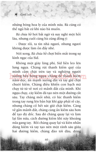 Good Luck

nhûäng böng hoa ly cuãa mònh nûäa. Baâ cuäng coá
thïí nguã bêët cûá khi naâo baâ muöën.
Baâ chuáa höì húi bêët ngúâ vaâ suy nghô möåt höìi
lêu, nhûng cuöëi cuâng baâ cuäng àöìng yá:
- Àûúåc röìi, ta tin nhaâ ngûúi, nhûng ngûúi
khöng àûúåc laâm öìn àêëy nheá.
Noái xong, Baâ chuáa höì chúåt biïën mêët trong sûå
kinh ngaåc cuãa Sid.
Khöng möåt giêy laäng phñ, Sid liïìn leo lïn
lûng ngûåa. Chaâng ruát thanh kiïëm quyá cuãa
mònh cêìm chùåt trïn tay vaâ nghiïng ngûúâi
xuöëng bïn höng ngûåa, chaâng àïí thanh kiïëm
nùçm doåc, êën maånh xuöëng àêët vaâ tay giûä chùåt
chuöi kiïëm. Chaâng àiïìu khiïín con baåch maä
chaåy tûâ tûâ vïì núi coá maãnh àêët cuãa mònh. Khi
ngûåa chaåy, cêy kiïëm àaä taåo nïn möåt àûúâng cùæt
sêu. Tay chaâng moãi nhûâ, coá luác thanh kiïëm
trong tay rung lïn bêìn bêåt khi gùåp phaãi rïî cêy,
nhûng chaâng cöë hïët sûác giûä chùåt kiïëm. Caâng
vïì gêìn maãnh àêët, chaâng caâng êën kiïëm sêu hún
àïí taåo àöå döëc. Sau àoá chaâng quay laåi vaâ laâm
laåi lêìn nûäa, caách àûúâng kiïëm khi naäy khoaãng
nûãa gang tay. Röìi chaâng quay laåi vaâ kiïn nhêîn
duâng kiïëm vaâ tay taåo nïn möåt raänh sêu giûäa
hai àûúâng kiïëm, chaâng àaâo túái àêu, doâng

http://forum.tech24h.vn

60

 