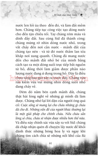 Bñ mêåt cuãa May Mùæn

nûúác len loãi uâa theo àïën àoá, vaâ laâm àêët mïìm
hún. Chaâng tiïëp tuåc cöng viïåc taåo doâng nûúác
cho àïën têån chiïìu töëi. Tay chaâng rúám maáu vaâ
dñnh àêìy àêët. Sau cuâng Sid àaä thaânh cöng:
chaâng mûâng rúä nhòn doâng nûúác nhoã, trong
vùæt chaãy àïën núi cêìn nûúác - maãnh àêët cuãa
chaâng taåo nïn - vaâ tûâ àoá nûúác thêëm lan toãa
khùæp núi xung quanh. Chaâng àaä mang nûúác
àïën cho maãnh àêët nhoã beá cuãa mònh bùçng
caách taåo ra möåt doâng suöëi trûåc tiïëp bùæt nguöìn
tûâ höì, àöìng thúâi laâm giaãm àûúåc phêìn naâo
lûúång nûúác àang ûá àoång trong höì. Àêy laâ àiïìu
chûa tûâng bao giúâ xaãy ra trûúác àêy. Chaâng vûâa
rûãa kiïëm vûâa vui mûâng nhòn doâng suöëi nhoã
àang chaãy vïì.

http://forum.tech24h.vn
Àïm àoá nùçm bïn caånh maãnh àêët, chaâng
thêåt haâi loâng nghô vïì nhûäng gò mònh àaä laâm
àûúåc. Chaâng nhúá laåi lúâi dùån cuãa ngûúâi öng quaá
cöë: Cuöåc söëng seä mang laåi cho chaáu nhûäng gò chaáu
àaä cho ài. Nhûäng vêën àïì cuãa ngûúâi khaác thûúâng laåi
laâ möåt giaãi phaáp cho chñnh chaáu. Nïëu chaáu sùén
loâng seã chia, chaáu seä nhêån àûúåc nhiïìu hún thïë nûäa.
Vaâ àiïìu naây chñnh xaác vûâa xaãy ra vúái Sid: chaâng
àaä chêëp nhêån quïn ài chuyïån lêëy nûúác àïí khoãi
àaánh thûác nhûäng böng hoa ly vaâ ngay khi
chaâng tòm caách chia seä nhûäng nöîi khöí cuãa Baâ
61

 